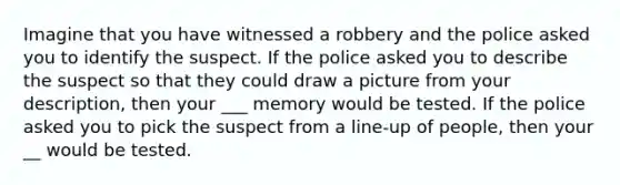 Imagine that you have witnessed a robbery and the police asked you to identify the suspect. If the police asked you to describe the suspect so that they could draw a picture from your description, then your ___ memory would be tested. If the police asked you to pick the suspect from a line-up of people, then your __ would be tested.