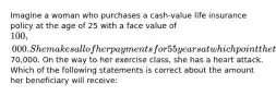 Imagine a woman who purchases a cash-value life insurance policy at the age of 25 with a face value of 100,000. She makes all of her payments for 55 years at which point the the policy has a cash value of70,000. On the way to her exercise class, she has a heart attack. Which of the following statements is correct about the amount her beneficiary will receive: