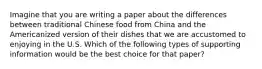 Imagine that you are writing a paper about the differences between traditional Chinese food from China and the Americanized version of their dishes that we are accustomed to enjoying in the U.S. Which of the following types of supporting information would be the best choice for that paper?