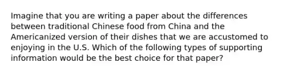 Imagine that you are writing a paper about the differences between traditional Chinese food from China and the Americanized version of their dishes that we are accustomed to enjoying in the U.S. Which of the following types of supporting information would be the best choice for that paper?