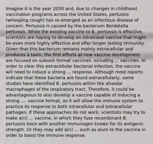 Imagine it is the year 2030 and, due to changes in childhood vaccination programs across the United States, pertussis (whooping cough) has re-emerged as an infectious disease of concern. Pertussis is caused by the bacterium Bordetella pertussis. While the existing vaccine to B. pertussis is effective, scientists are hoping to develop an intranasal vaccine that might be even more highly effective and offer longer lasting immunity. Given that this bacterium remains mainly extracellular and produces a toxin, the first efforts at new vaccine development are focused on subunit format vaccines, including ... vaccines. In order to clear this extracellular bacterial infection, the vaccine will need to induce a strong ... response. Although most reports indicate that these bacteria are found extracellularly, some studies have identified B. pertussis within the alveolar macrophages of the respiratory tract. Therefore, it could be advantageous to also develop a vaccine capable of inducing a strong .... vaccine format, as it will allow the immune system to practice its response to both intracellular and extracellular pathogen. If these approaches do not work, scientists may try to make a(n) ... vaccine, in which they fuse recombinant B. pertussis toxin with another immunogen known for its antigenic strength. Or they may add a(n) ... such as alum to the vaccine in order to boost the immune response.