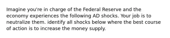 Imagine you're in charge of the Federal Reserve and the economy experiences the following AD shocks. Your job is to neutralize them. identify all shocks below where the best course of action is to increase the money supply.