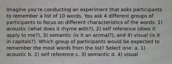 Imagine you're conducting an experiment that asks participants to remember a list of 10 words. You ask 4 different groups of participants to focus on different characteristics of the words: 1) acoustic (what does it rhyme with?), 2) self reference (does it apply to me?), 3) semantic (is it an animal?), and 4) visual (is it in capitals?). Which group of participants would be expected to remember the most words from the list? Select one: a. 1) acoustic b. 2) self reference c. 3) semantic d. 4) visual