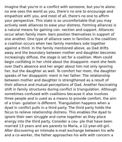 Imagine that you're in a conflict with someone, but you're alone: no one sees the world as you, there's no one to encourage and empathize with you, and most of all, there's no one to affirm your perspective. This state is so uncomfortable that you may actively seek alliances to ease your distress. Forming alliances is a natural means for gaining con- nection and support. Alliances occur when family mem- bers position themselves in support of one another. One type of alliance seen in families is the coalition; a coalition occurs when two family members side together against a third. In the family mentioned above, as Dad drifts away and the boundary between mother and daughter becomes increasingly diffuse, the stage is set for a coalition. Mom could begin confiding in her child about the disappoint- ment she feels over Dad's absence and her anger about him not only ignoring her, but the daughter as well. To comfort her mom, the daughter speaks of her disappoint- ment in her father. The relationship between mother and daughter is strengthened as a result of their alliance and mutual perceptions of Dad. Another fascinating shift in family structures during conflict is triangulation. Although sometimes confused with coalitions because it also involves three people and is used as a means to provide comfort, the aim of a trian- gulation is different. Triangulation happens when a dyad in conflict pulls in a third party. The third party holds the focus to relieve relationship distress. This enables the dyad to ignore their own struggle and come together as they place energy into the third party. Consider a cou- ple that have been married 13 years and are parents to Maria, a 12-year-old girl. After discovering an intimate e-mail exchange between his wife and a co-worker, the father approaches his wife with concern a