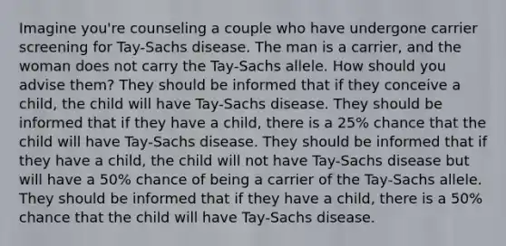 Imagine you're counseling a couple who have undergone carrier screening for Tay-Sachs disease. The man is a carrier, and the woman does not carry the Tay-Sachs allele. How should you advise them? They should be informed that if they conceive a child, the child will have Tay-Sachs disease. They should be informed that if they have a child, there is a 25% chance that the child will have Tay-Sachs disease. They should be informed that if they have a child, the child will not have Tay-Sachs disease but will have a 50% chance of being a carrier of the Tay-Sachs allele. They should be informed that if they have a child, there is a 50% chance that the child will have Tay-Sachs disease.