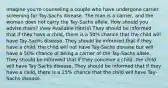 Imagine you're counseling a couple who have undergone carrier screening for Tay-Sachs disease. The man is a carrier, and the woman does not carry the Tay-Sachs allele. How should you advise them? View Available Hint(s) They should be informed that if they have a child, there is a 50% chance that the child will have Tay-Sachs disease. They should be informed that if they have a child, the child will not have Tay-Sachs disease but will have a 50% chance of being a carrier of the Tay-Sachs allele. They should be informed that if they conceive a child, the child will have Tay-Sachs disease. They should be informed that if they have a child, there is a 25% chance that the child will have Tay-Sachs disease.