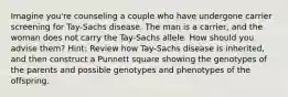 Imagine you're counseling a couple who have undergone carrier screening for Tay-Sachs disease. The man is a carrier, and the woman does not carry the Tay-Sachs allele. How should you advise them? Hint: Review how Tay-Sachs disease is inherited, and then construct a Punnett square showing the genotypes of the parents and possible genotypes and phenotypes of the offspring.