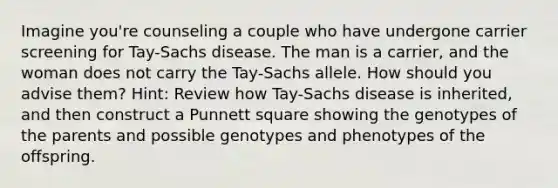 Imagine you're counseling a couple who have undergone carrier screening for Tay-Sachs disease. The man is a carrier, and the woman does not carry the Tay-Sachs allele. How should you advise them? Hint: Review how Tay-Sachs disease is inherited, and then construct a Punnett square showing the genotypes of the parents and possible genotypes and phenotypes of the offspring.