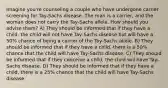 Imagine you're counseling a couple who have undergone carrier screening for Tay-Sachs disease. The man is a carrier, and the woman does not carry the Tay-Sachs allele. How should you advise them? A) They should be informed that if they have a child, the child will not have Tay-Sachs disease but will have a 50% chance of being a carrier of the Tay-Sachs allele. B) They should be informed that if they have a child, there is a 50% chance that the child will have Tay-Sachs disease. C) They should be informed that if they conceive a child, the child will have Tay-Sachs disease. D) They should be informed that if they have a child, there is a 25% chance that the child will have Tay-Sachs disease.