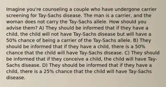 Imagine you're counseling a couple who have undergone carrier screening for Tay-Sachs disease. The man is a carrier, and the woman does not carry the Tay-Sachs allele. How should you advise them? A) They should be informed that if they have a child, the child will not have Tay-Sachs disease but will have a 50% chance of being a carrier of the Tay-Sachs allele. B) They should be informed that if they have a child, there is a 50% chance that the child will have Tay-Sachs disease. C) They should be informed that if they conceive a child, the child will have Tay-Sachs disease. D) They should be informed that if they have a child, there is a 25% chance that the child will have Tay-Sachs disease.