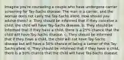 Imagine you're counseling a couple who have undergone carrier screening for Tay-Sachs disease. The man is a carrier, and the woman does not carry the Tay-Sachs allele. How should you advise them? a. They should be informed that if they conceive a child, the child will have Tay-Sachs disease. b. They should be informed that if they have a child, there is a 25% chance that the child will have Tay-Sachs disease. c. They should be informed that if they have a child, the child will not have Tay-Sachs disease but will have a 50% chance of being a carrier of the Tay-Sachs allele. d. They should be informed that if they have a child, there is a 50% chance that the child will have Tay-Sachs disease.