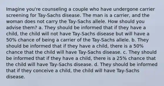 Imagine you're counseling a couple who have undergone carrier screening for Tay-Sachs disease. The man is a carrier, and the woman does not carry the Tay-Sachs allele. How should you advise them? a. They should be informed that if they have a child, the child will not have Tay-Sachs disease but will have a 50% chance of being a carrier of the Tay-Sachs allele. b. They should be informed that if they have a child, there is a 50% chance that the child will have Tay-Sachs disease. c. They should be informed that if they have a child, there is a 25% chance that the child will have Tay-Sachs disease. d. They should be informed that if they conceive a child, the child will have Tay-Sachs disease.