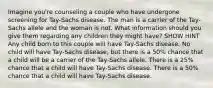 Imagine you're counseling a couple who have undergone screening for Tay-Sachs disease. The man is a carrier of the Tay-Sachs allele and the woman is not. What information should you give them regarding any children they might have? SHOW HINT Any child born to this couple will have Tay-Sachs disease. No child will have Tay-Sachs disease, but there is a 50% chance that a child will be a carrier of the Tay-Sachs allele. There is a 25% chance that a child will have Tay-Sachs disease. There is a 50% chance that a child will have Tay-Sachs disease.