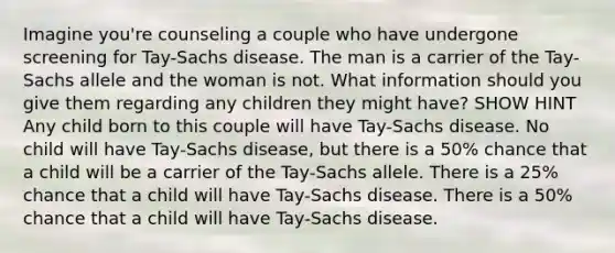 Imagine you're counseling a couple who have undergone screening for Tay-Sachs disease. The man is a carrier of the Tay-Sachs allele and the woman is not. What information should you give them regarding any children they might have? SHOW HINT Any child born to this couple will have Tay-Sachs disease. No child will have Tay-Sachs disease, but there is a 50% chance that a child will be a carrier of the Tay-Sachs allele. There is a 25% chance that a child will have Tay-Sachs disease. There is a 50% chance that a child will have Tay-Sachs disease.