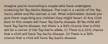 Imagine you're counseling a couple who have undergone screening for Tay-Sachs disease. The man is a carrier of the Tay-Sachs allele and the woman is not. What information should you give them regarding any children they might have? A) Any child born to this couple will have Tay-Sachs disease. B) No child will have Tay-Sachs disease, but there is a 50% chance that a child will be a carrier of the Tay-Sachs allele. C) There is a 25% chance that a child will have Tay-Sachs disease. D) There is a 50% chance that a child will have Tay-Sachs disease.