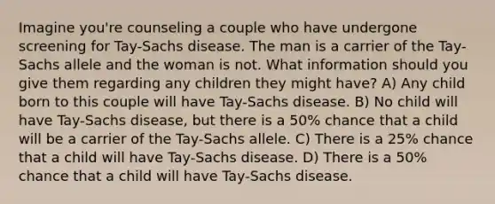 Imagine you're counseling a couple who have undergone screening for Tay-Sachs disease. The man is a carrier of the Tay-Sachs allele and the woman is not. What information should you give them regarding any children they might have? A) Any child born to this couple will have Tay-Sachs disease. B) No child will have Tay-Sachs disease, but there is a 50% chance that a child will be a carrier of the Tay-Sachs allele. C) There is a 25% chance that a child will have Tay-Sachs disease. D) There is a 50% chance that a child will have Tay-Sachs disease.