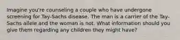 Imagine you're counseling a couple who have undergone screening for Tay-Sachs disease. The man is a carrier of the Tay-Sachs allele and the woman is not. What information should you give them regarding any children they might have?