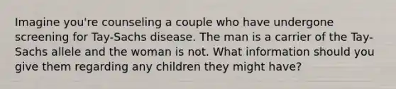 Imagine you're counseling a couple who have undergone screening for Tay-Sachs disease. The man is a carrier of the Tay-Sachs allele and the woman is not. What information should you give them regarding any children they might have?