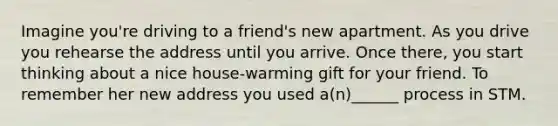 Imagine you're driving to a friend's new apartment. As you drive you rehearse the address until you arrive. Once there, you start thinking about a nice house-warming gift for your friend. To remember her new address you used a(n)______ process in STM.