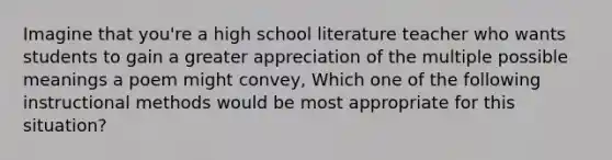 Imagine that you're a high school literature teacher who wants students to gain a greater appreciation of the multiple possible meanings a poem might convey, Which one of the following instructional methods would be most appropriate for this situation?