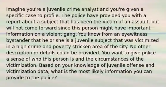 Imagine you're a juvenile crime analyst and you're given a specific case to profile. The police have provided you with a report about a subject that has been the victim of an assault, but will not come forward since this person might have important information on a violent gang. You know from an eyewitness bystander that he or she is a juvenile subject that was victimized in a high crime and poverty stricken area of the city. No other description or details could be provided. You want to give police a sense of who this person is and the circumstances of the victimization. Based on your knowledge of juvenile offense and victimization data, what is the most likely information you can provide to the police?