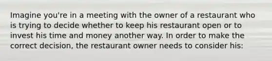 Imagine you're in a meeting with the owner of a restaurant who is trying to decide whether to keep his restaurant open or to invest his time and money another way. In order to make the correct decision, the restaurant owner needs to consider his: