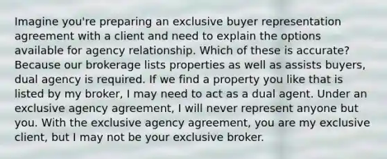 Imagine you're preparing an exclusive buyer representation agreement with a client and need to explain the options available for agency relationship. Which of these is accurate? Because our brokerage lists properties as well as assists buyers, dual agency is required. If we find a property you like that is listed by my broker, I may need to act as a dual agent. Under an exclusive agency agreement, I will never represent anyone but you. With the exclusive agency agreement, you are my exclusive client, but I may not be your exclusive broker.