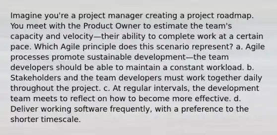 Imagine you're a project manager creating a project roadmap. You meet with the Product Owner to estimate the team's capacity and velocity—their ability to complete work at a certain pace. Which Agile principle does this scenario represent? a. Agile processes promote sustainable development—the team developers should be able to maintain a constant workload. b. Stakeholders and the team developers must work together daily throughout the project. c. At regular intervals, the development team meets to reflect on how to become more effective. d. Deliver working software frequently, with a preference to the shorter timescale.