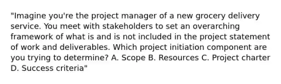 "Imagine you're the project manager of a new grocery delivery service. You meet with stakeholders to set an overarching framework of what is and is not included in the project statement of work and deliverables. Which project initiation component are you trying to determine? A. Scope B. Resources C. Project charter D. Success criteria"