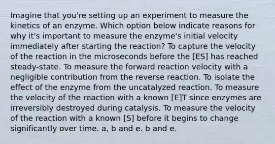 Imagine that you're setting up an experiment to measure the kinetics of an enzyme. Which option below indicate reasons for why it's important to measure the enzyme's initial velocity immediately after starting the reaction? To capture the velocity of the reaction in the microseconds before the [ES] has reached steady-state. To measure the forward reaction velocity with a negligible contribution from the reverse reaction. To isolate the effect of the enzyme from the uncatalyzed reaction. To measure the velocity of the reaction with a known [E]T since enzymes are irreversibly destroyed during catalysis. To measure the velocity of the reaction with a known [S] before it begins to change significantly over time. a, b and e. b and e.