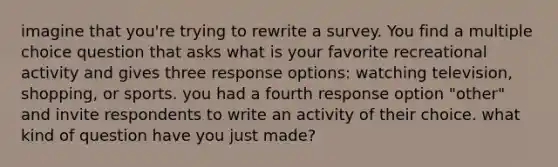 imagine that you're trying to rewrite a survey. You find a multiple choice question that asks what is your favorite recreational activity and gives three response options: watching television, shopping, or sports. you had a fourth response option "other" and invite respondents to write an activity of their choice. what kind of question have you just made?