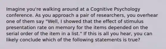 Imagine you're walking around at a Cognitive Psychology conference. As you approach a pair of researchers, you overhear one of them say "Well, I showed that the effect of stimulus presentation rate on memory for the items depended on the serial order of the item in a list." If this is all you hear, you can likely conclude which of the following statements is true?