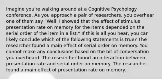 Imagine you're walking around at a Cognitive Psychology conference. As you approach a pair of researchers, you overhear one of them say "Well, I showed that the effect of stimulus presentation rate on memory for the items depended on the serial order of the item in a list." If this is all you hear, you can likely conclude which of the following statements is true? The researcher found a main effect of serial order on memory. You cannot make any conclusions based on the bit of conversation you overheard. The researcher found an interaction between presentation rate and serial order on memory. The researcher found a main effect of presentation rate on memory.