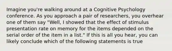 Imagine you're walking around at a Cognitive Psychology conference. As you approach a pair of researchers, you overhear one of them say "Well, I showed that the effect of stimulus presentation rate on memory for the items depended on the serial order of the item in a list." If this is all you hear, you can likely conclude which of the following statements is true