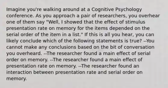 Imagine you're walking around at a Cognitive Psychology conference. As you approach a pair of researchers, you overhear one of them say "Well, I showed that the effect of stimulus presentation rate on memory for the items depended on the serial order of the item in a list." If this is all you hear, you can likely conclude which of the following statements is true? --You cannot make any conclusions based on the bit of conversation you overheard. --The researcher found a main effect of serial order on memory. --The researcher found a main effect of presentation rate on memory. --The researcher found an interaction between presentation rate and serial order on memory.