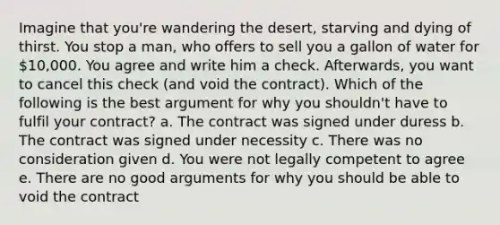 Imagine that you're wandering the desert, starving and dying of thirst. You stop a man, who offers to sell you a gallon of water for 10,000. You agree and write him a check. Afterwards, you want to cancel this check (and void the contract). Which of the following is the best argument for why you shouldn't have to fulfil your contract? a. The contract was signed under duress b. The contract was signed under necessity c. There was no consideration given d. You were not legally competent to agree e. There are no good arguments for why you should be able to void the contract