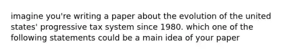 imagine you're writing a paper about the evolution of the united states' progressive tax system since 1980. which one of the following statements could be a main idea of your paper