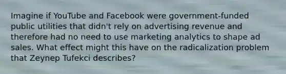 Imagine if YouTube and Facebook were government-funded public utilities that didn't rely on advertising revenue and therefore had no need to use marketing analytics to shape ad sales. What effect might this have on the radicalization problem that Zeynep Tufekci describes?