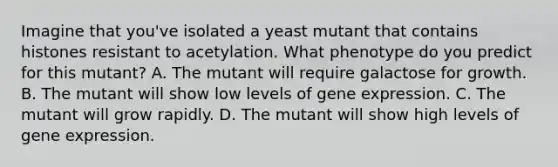 Imagine that you've isolated a yeast mutant that contains histones resistant to acetylation. What phenotype do you predict for this mutant? A. The mutant will require galactose for growth. B. The mutant will show low levels of gene expression. C. The mutant will grow rapidly. D. The mutant will show high levels of gene expression.