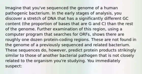 Imagine that you've sequenced the genome of a human pathogenic bacterium. In the early stages of analysis, you discover a stretch of DNA that has a significantly different GC content (the proportion of bases that are G and C) than the rest of the genome. Further examination of this region, using a computer program that searches for ORFs, shows there are roughly one dozen protein-coding regions. These are not found in the genome of a previously sequenced and related bacterium. These sequences do, however, predict protein products strikingly similar to those of another bacterial pathogen that is not closely related to the organism you're studying. You immediately suspect: