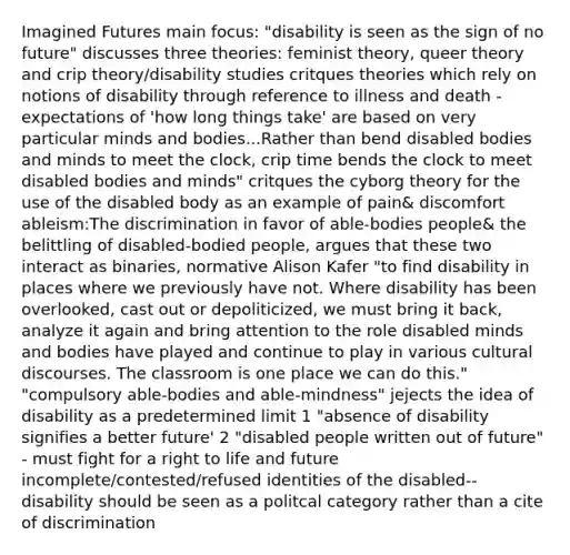 Imagined Futures main focus: "disability is seen as the sign of no future" discusses three theories: feminist theory, queer theory and crip theory/disability studies critques theories which rely on notions of disability through reference to illness and death -expectations of 'how long things take' are based on very particular minds and bodies...Rather than bend disabled bodies and minds to meet the clock, crip time bends the clock to meet disabled bodies and minds" critques the cyborg theory for the use of the disabled body as an example of pain& discomfort ableism:The discrimination in favor of able-bodies people& the belittling of disabled-bodied people, argues that these two interact as binaries, normative Alison Kafer "to find disability in places where we previously have not. Where disability has been overlooked, cast out or depoliticized, we must bring it back, analyze it again and bring attention to the role disabled minds and bodies have played and continue to play in various cultural discourses. The classroom is one place we can do this." "compulsory able-bodies and able-mindness" jejects the idea of disability as a predetermined limit 1 "absence of disability signifies a better future' 2 "disabled people written out of future" - must fight for a right to life and future incomplete/contested/refused identities of the disabled-- disability should be seen as a politcal category rather than a cite of discrimination