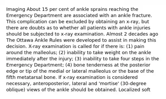 Imaging About 15 per cent of ankle sprains reaching the Emergency Department are associated with an ankle fracture. This complication can be excluded by obtaining an x-ray, but there are doubts as to whether all patients with ankle injuries should be subjected to x-ray examination. Almost 2 decades ago The Ottawa Ankle Rules were developed to assist in making this decision. X-ray examination is called for if there is: (1) pain around the malleolus; (2) inability to take weight on the ankle immediately after the injury; (3) inability to take four steps in the Emergency Department; (4) bone tenderness at the posterior edge or tip of the medial or lateral malleolus or the base of the fifth metatarsal bone. If x-ray examination is considered necessary, anteroposterior, lateral and 'mortise' (30-degree oblique) views of the ankle should be obtained. Localized soft