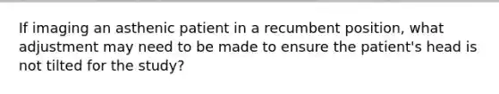 If imaging an asthenic patient in a recumbent position, what adjustment may need to be made to ensure the patient's head is not tilted for the study?