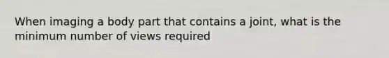 When imaging a body part that contains a joint, what is the minimum number of views required