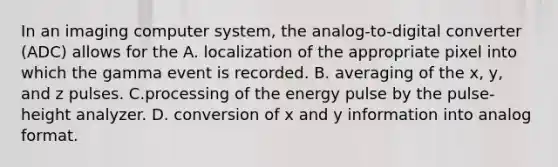 In an imaging computer system, the analog-to-digital converter (ADC) allows for the A. localization of the appropriate pixel into which the gamma event is recorded. B. averaging of the x, y, and z pulses. C.processing of the energy pulse by the pulse-height analyzer. D. conversion of x and y information into analog format.