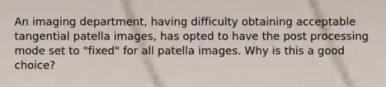 An imaging department, having difficulty obtaining acceptable tangential patella images, has opted to have the post processing mode set to "fixed" for all patella images. Why is this a good choice?