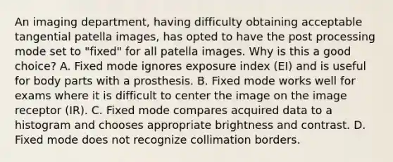 An imaging department, having difficulty obtaining acceptable tangential patella images, has opted to have the post processing mode set to "fixed" for all patella images. Why is this a good choice? A. Fixed mode ignores exposure index (EI) and is useful for body parts with a prosthesis. B. Fixed mode works well for exams where it is difficult to center the image on the image receptor (IR). C. Fixed mode compares acquired data to a histogram and chooses appropriate brightness and contrast. D. Fixed mode does not recognize collimation borders.