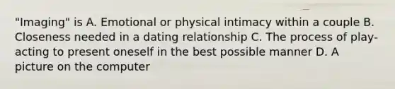 "Imaging" is A. Emotional or physical intimacy within a couple B. Closeness needed in a dating relationship C. The process of play-acting to present oneself in the best possible manner D. A picture on the computer