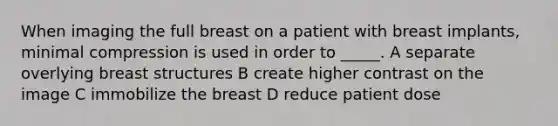 When imaging the full breast on a patient with breast implants, minimal compression is used in order to _____. A separate overlying breast structures B create higher contrast on the image C immobilize the breast D reduce patient dose