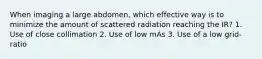 When imaging a large abdomen, which effective way is to minimize the amount of scattered radiation reaching the IR? 1. Use of close collimation 2. Use of low mAs 3. Use of a low grid-ratio